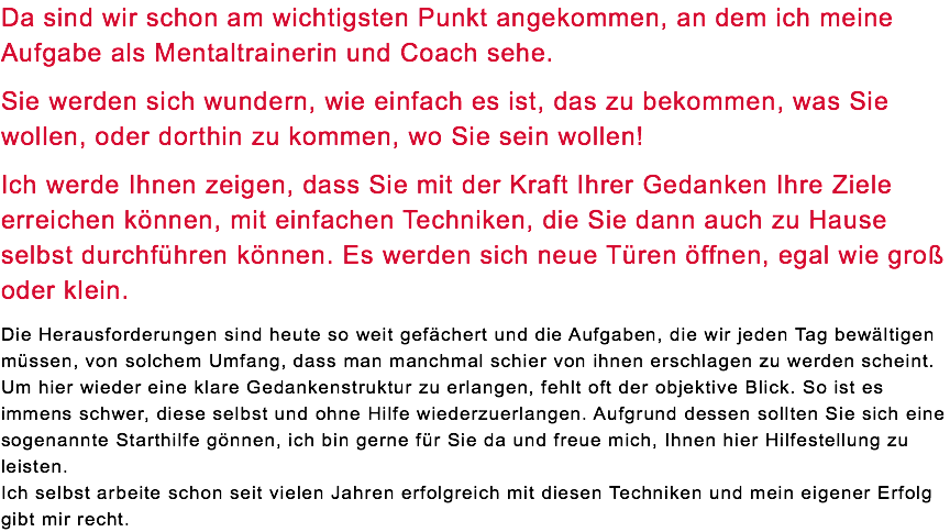 Da sind wir schon am wichtigsten Punkt angekommen, an dem ich meine Aufgabe als Mentaltrainerin und Coach sehe. Sie werden sich wundern, wie einfach es ist, das zu bekommen, was Sie wollen, oder dorthin zu kommen, wo Sie sein wollen! Ich werde Ihnen zeigen, dass Sie mit der Kraft Ihrer Gedanken Ihre Ziele erreichen können, mit einfachen Techniken, die Sie dann auch zu Hause selbst durchführen können. Es werden sich neue Türen öffnen, egal wie groß oder klein. Die Herausforderungen sind heute so weit gefächert und die Aufgaben, die wir jeden Tag bewältigen müssen, von solchem Umfang, dass man manchmal schier von ihnen erschlagen zu werden scheint. Um hier wieder eine klare Gedankenstruktur zu erlangen, fehlt oft der objektive Blick. So ist es immens schwer, diese selbst und ohne Hilfe wiederzuerlangen. Aufgrund dessen sollten Sie sich eine sogenannte Starthilfe gönnen, ich bin gerne für Sie da und freue mich, Ihnen hier Hilfestellung zu leisten. Ich selbst arbeite schon seit vielen Jahren erfolgreich mit diesen Techniken und mein eigener Erfolg gibt mir recht. 