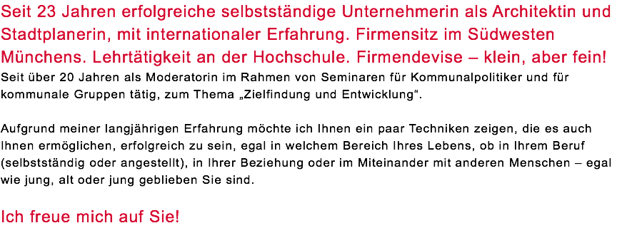 Seit 23 Jahren erfolgreiche selbstständige Unternehmerin als Architektin und Stadtplanerin, mit internationaler Erfahrung. Firmensitz im Südwesten Münchens. Lehrtätigkeit an der Hochschule. Firmendevise – klein, aber fein! Seit über 20 Jahren als Moderatorin im Rahmen von Seminaren für Kommunalpolitiker und für kommunale Gruppen tätig, zum Thema „Zielfindung und Entwicklung“. Aufgrund meiner langjährigen Erfahrung möchte ich Ihnen ein paar Techniken zeigen, die es auch Ihnen ermöglichen, erfolgreich zu sein, egal in welchem Bereich Ihres Lebens, ob in Ihrem Beruf (selbstständig oder angestellt), in Ihrer Beziehung oder im Miteinander mit anderen Menschen – egal wie jung, alt oder jung geblieben Sie sind. Ich freue mich auf Sie!